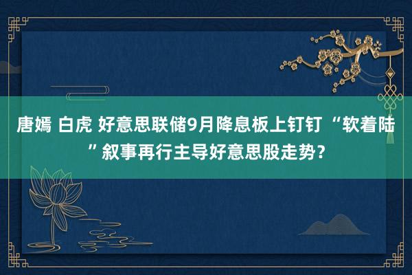 唐嫣 白虎 好意思联储9月降息板上钉钉 “软着陆”叙事再行主导好意思股走势？