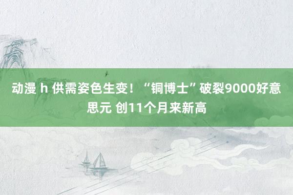 动漫 h 供需姿色生变！“铜博士”破裂9000好意思元 创11个月来新高