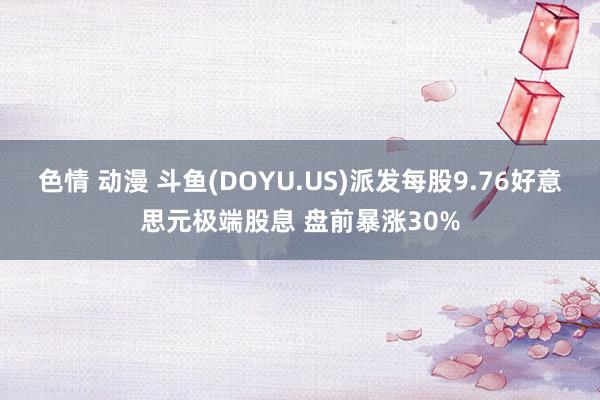 色情 动漫 斗鱼(DOYU.US)派发每股9.76好意思元极端股息 盘前暴涨30%