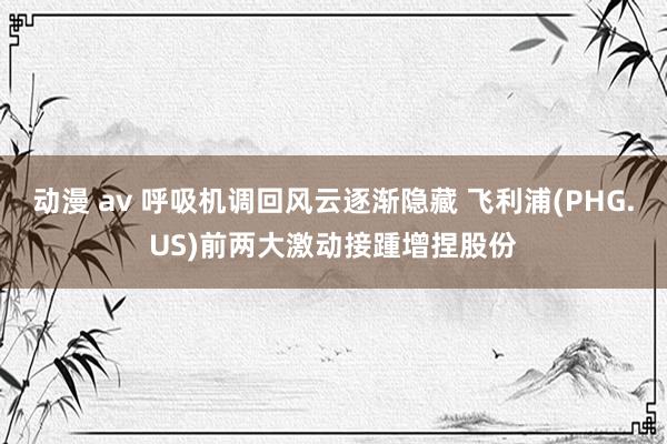 动漫 av 呼吸机调回风云逐渐隐藏 飞利浦(PHG.US)前两大激动接踵增捏股份