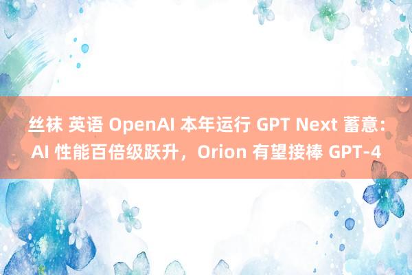 丝袜 英语 OpenAI 本年运行 GPT Next 蓄意：AI 性能百倍级跃升，Orion 有望接棒 GPT-4