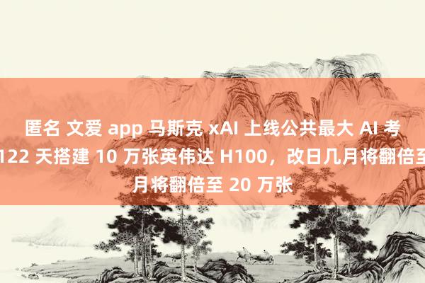 匿名 文爱 app 马斯克 xAI 上线公共最大 AI 考查集群：122 天搭建 10 万张英伟达 H100，改日几月将翻倍至 20 万张