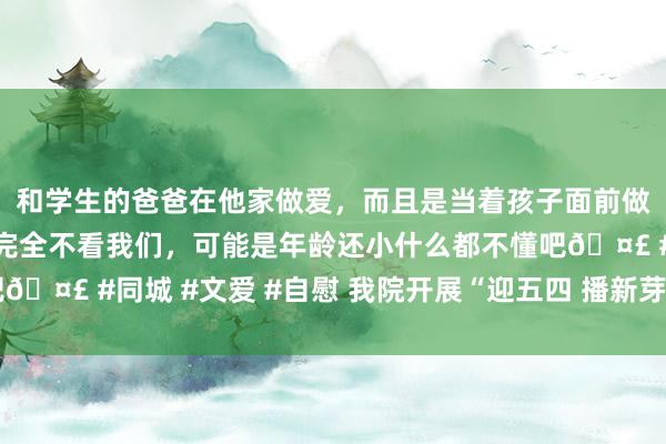 和学生的爸爸在他家做爱，而且是当着孩子面前做爱，太刺激了，孩子完全不看我们，可能是年龄还小什么都不懂吧🤣 #同城 #文爱 #自慰 我院开展“迎五四 播新芽”干事履行看成