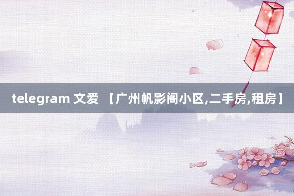 telegram 文爱 【广州帆影阁小区，二手房，租房】