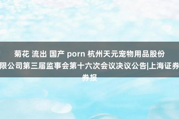 菊花 流出 国产 porn 杭州天元宠物用品股份有限公司第三届监事会第十六次会议决议公告|上海证券报